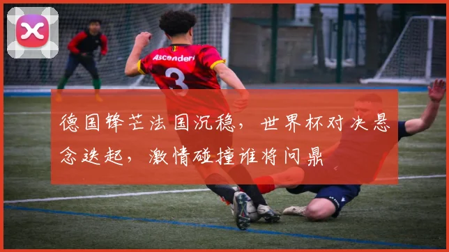 德国锋芒法国沉稳，世界杯对决悬念迭起，激情碰撞谁将问鼎