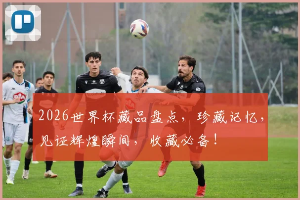 2026世界杯藏品盘点，珍藏记忆，见证辉煌瞬间，收藏必备!
