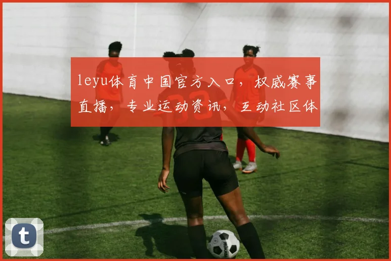 leyu体育中国官方入口，权威赛事直播，专业运动资讯，互动社区体验，一网打尽