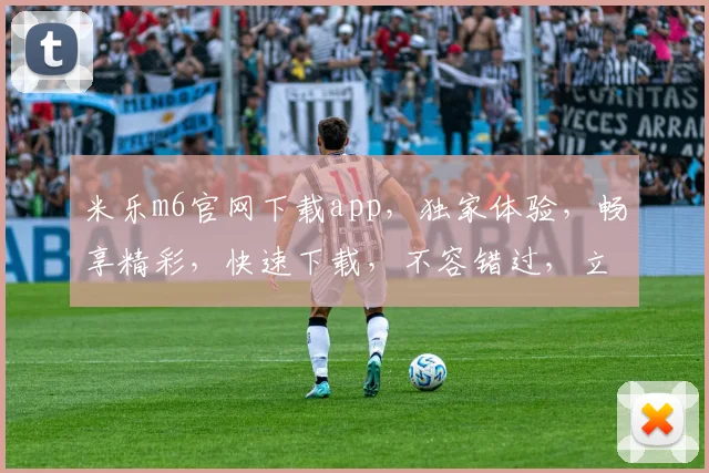 米乐m6官网下载app，独家体验，畅享精彩，快速下载，不容错过，立即行动